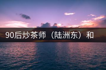 90后炒茶師(陸洲東)和他的“炒茶王老爸”