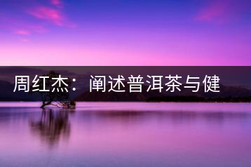 周紅杰：闡述普洱茶與健康