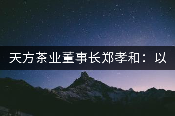 天方茶業(yè)董事長(zhǎng)鄭孝和：以創(chuàng)新為帆，踏實(shí)“往前走”