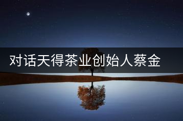 對(duì)話天得茶業(yè)創(chuàng)始人蔡金華博士