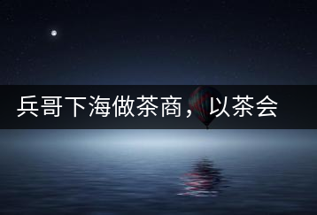 兵哥下海做茶商，以茶會友生意火