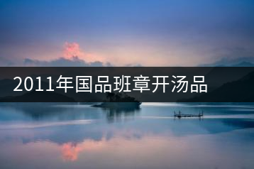 2011年國(guó)品班章開(kāi)湯品鑒∣經(jīng)典回顧，王者風(fēng)范