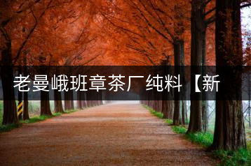 老曼峨班章茶廠純料【新班章】新品上市