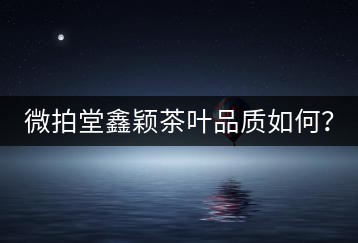 微拍堂鑫穎茶葉品質(zhì)如何？