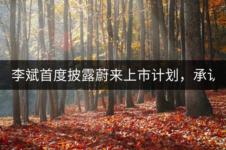 李斌首度披露蔚來上市計(jì)劃，承認(rèn)ES8量產(chǎn)延期