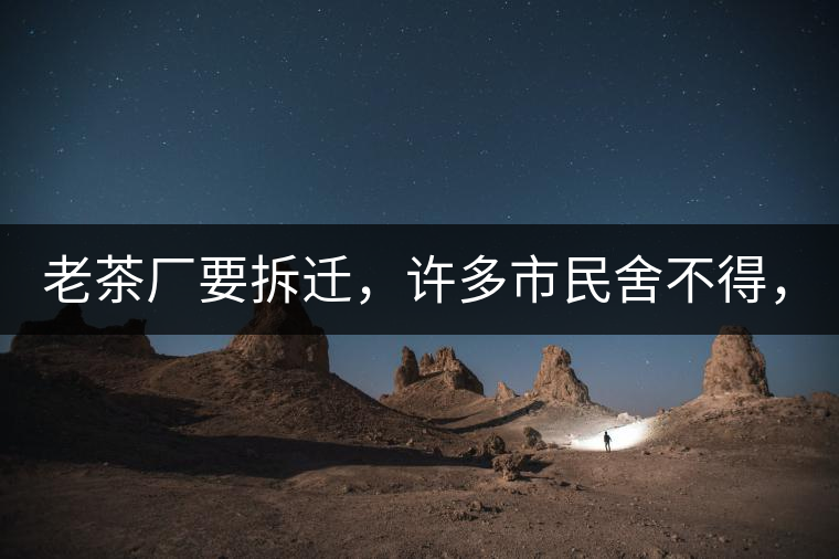 老茶廠要拆遷，許多市民舍不得，政府:全部會鏟平!老茶廠要拆遷，許多市民舍不得，政府：全部會鏟平！