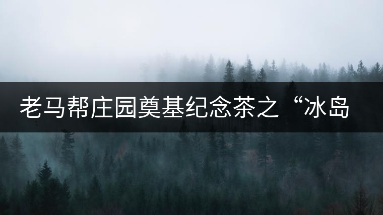 老馬幫莊園奠基紀(jì)念茶之“冰島老寨”即將重磅上市，3大亮點秒懂