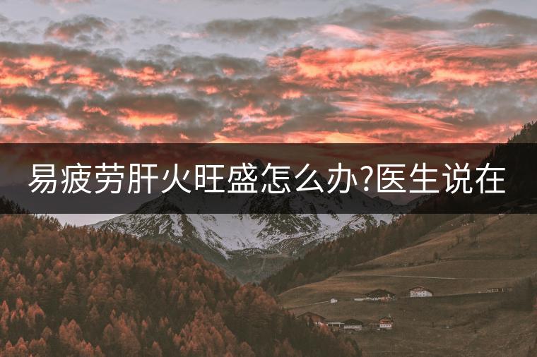 易疲勞肝火旺盛怎么辦?醫(yī)生說(shuō)在家自制這個(gè)茶，減肥清...易疲勞肝火旺盛怎么辦？醫(yī)生說(shuō)在家自制這個(gè)茶，減肥清肝又健脾胃