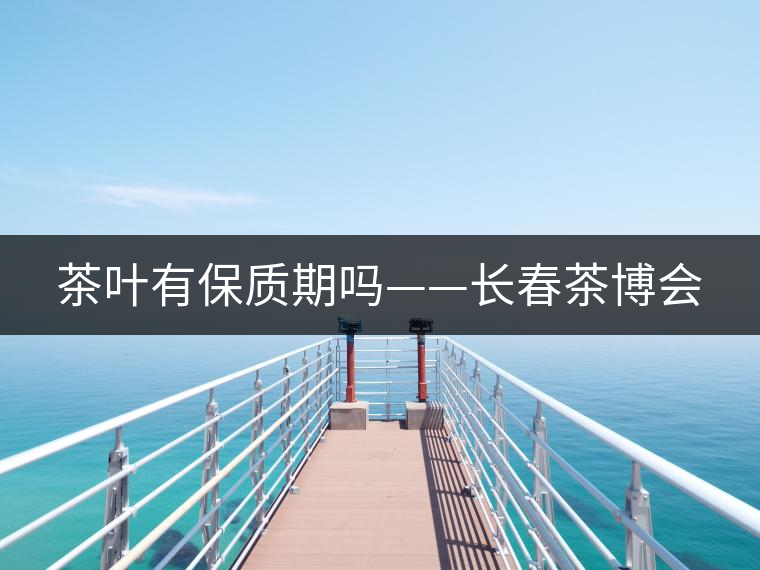 茶葉有保質(zhì)期嗎——長春茶博會 茶葉有保質(zhì)期嗎——長春茶博會