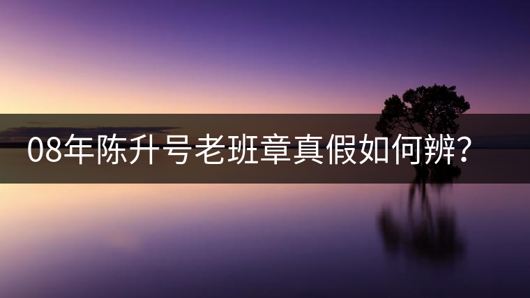 08年陳升號(hào)老班章真假如何辨？業(yè)內(nèi)人士教你這3點(diǎn)！