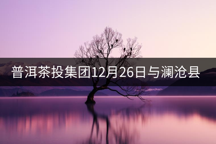 普洱茶投集團12月26日與瀾滄縣富邦鄉(xiāng)簽約，拉開邦崴...普洱茶投集團12月26日與瀾滄縣富邦鄉(xiāng)簽約，拉開邦崴茶區(qū)開發(fā)序幕