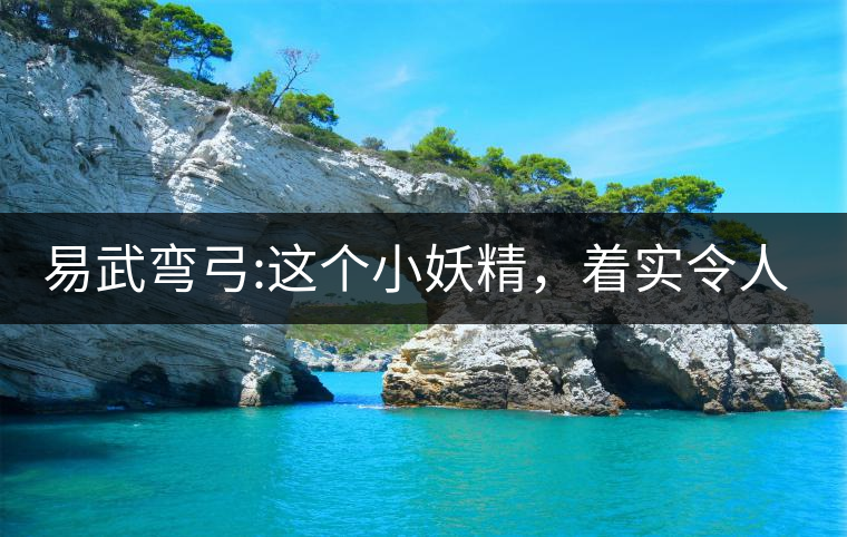 易武彎弓:這個小妖精，著實令人著迷，一口就打通你的...易武彎弓：這個小妖精，著實令人著迷，一口就打通你的任督二脈