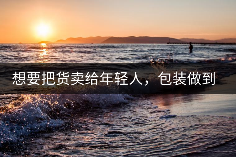 想要把貨賣給年輕人，包裝做到兩點(diǎn)，連茶葉都暢銷!想要把貨賣給年輕人，包裝做到兩點(diǎn)，連茶葉都暢銷！