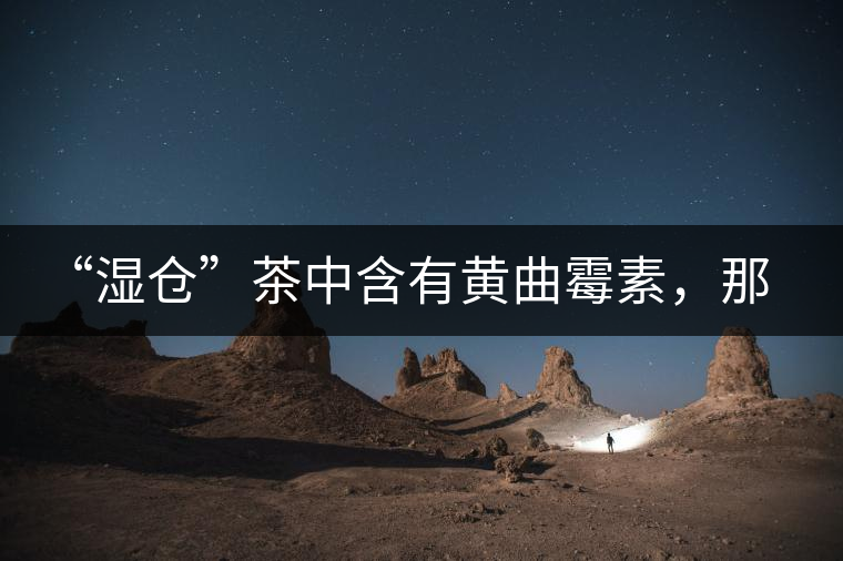 “濕倉”茶中含有黃曲霉素，那為什么“濕倉”還不取消？