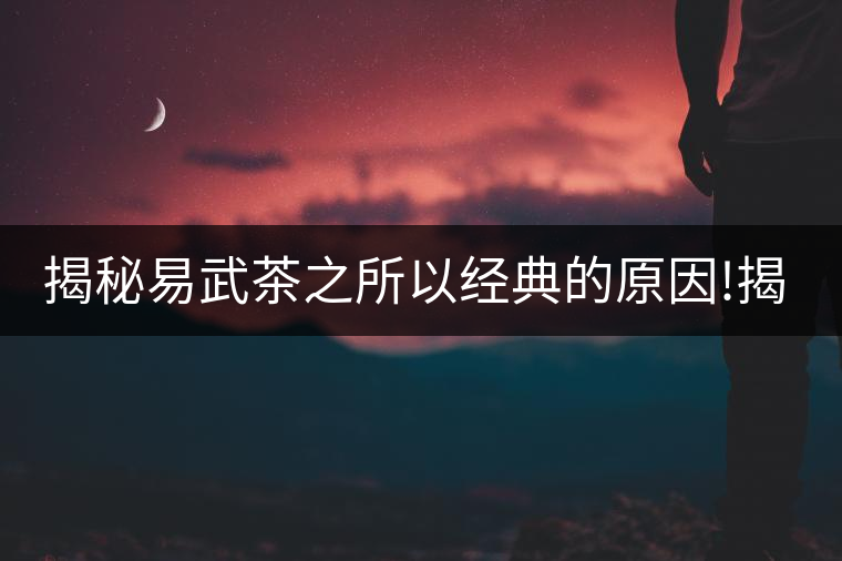 揭秘易武茶之所以經(jīng)典的原因!揭秘易武茶之所以經(jīng)典的原因！