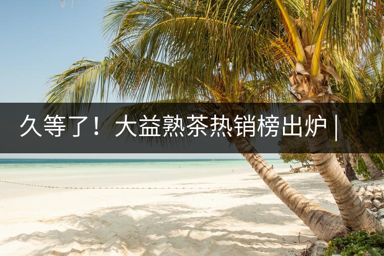 久等了！大益熟茶熱銷(xiāo)榜出爐 | 看看別人都買(mǎi)啥，618趕緊下單