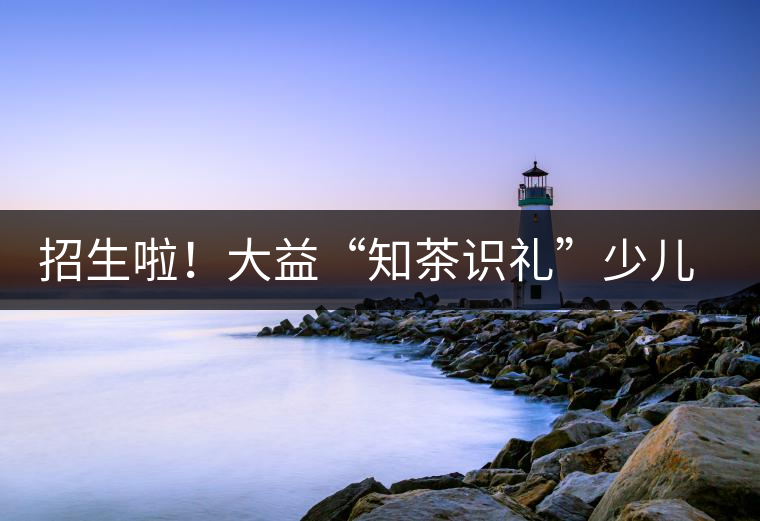 招生啦！大益“知茶識(shí)禮”少兒茶文化課程暑期班上線