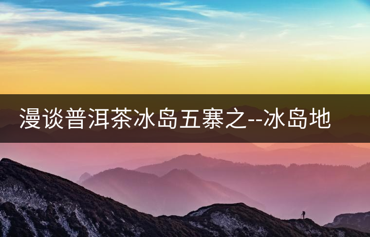 漫談普洱茶冰島五寨之--冰島地界漫談普洱茶冰島五寨之——冰島地界