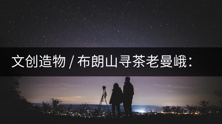 文創(chuàng)造物 / 布朗山尋茶老曼峨：苦澀，茶之真味