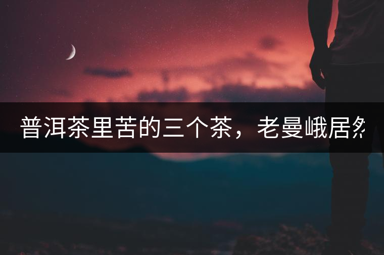 普洱茶里苦的三個茶，老曼峨居然只能排第三!普洱茶里苦的三個茶，老曼峨居然只能排第三！