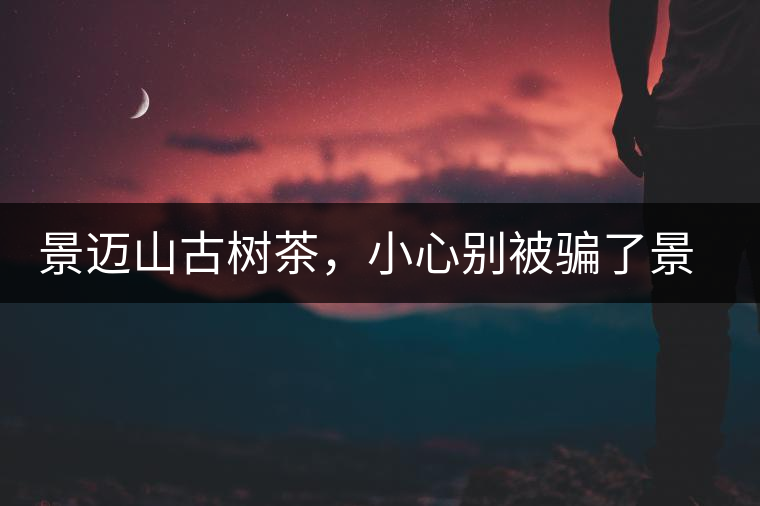 景邁山古樹茶，小心別被騙了景邁山古樹茶，小心別被騙了