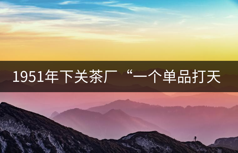 1951年下關(guān)茶廠“一個(gè)單品打天下”，如今它稱霸茶界6...1951年下關(guān)茶廠“一個(gè)單品打天下”，如今它稱霸茶界60多年！