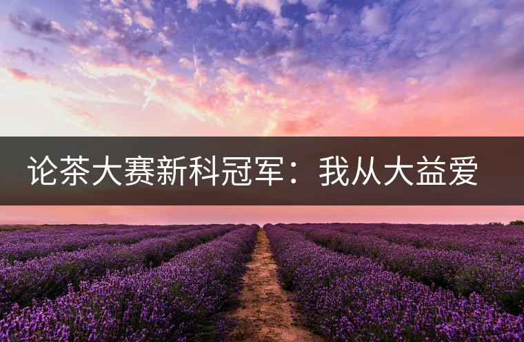 論茶大賽新科冠軍：我從大益愛(ài)心茶室開(kāi)始接觸普洱茶