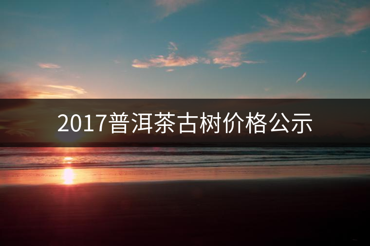 2017普洱茶古樹價格公示 2017普洱茶古樹價格公示