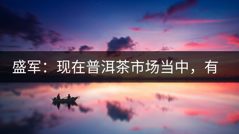 盛軍：現(xiàn)在普洱茶市場(chǎng)當(dāng)中，有三個(gè)級(jí)別
