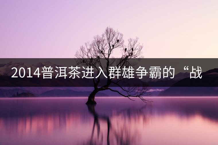 2014普洱茶進(jìn)入群雄爭霸的“戰(zhàn)國時(shí)代”