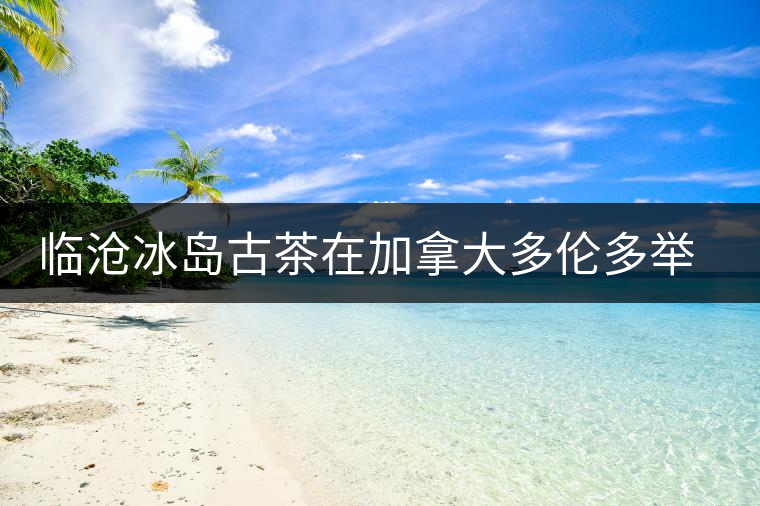 臨滄冰島古茶在加拿大多倫多舉辦品鑒會(huì) 臨滄冰島古茶在加拿大多倫多舉辦品鑒會(huì)