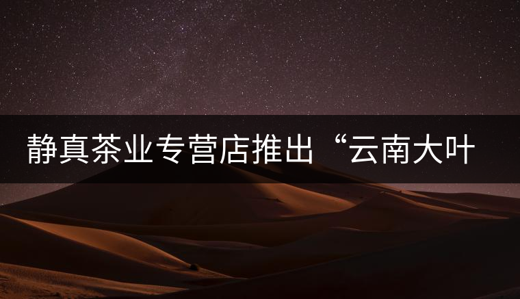 靜真茶業(yè)專營(yíng)店推出“云南大葉古樹(shù)普洱茶” 靜真茶業(yè)專營(yíng)店推出“云南大葉古樹(shù)普洱茶”