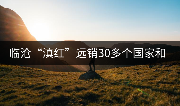 臨滄“滇紅”遠銷30多個國家和地區(qū) 臨滄“滇紅”遠銷30多個國家和地區(qū)