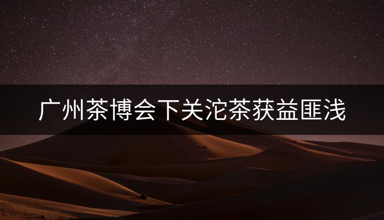 廣州茶博會下關沱茶獲益匪淺