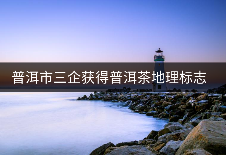 普洱市三企獲得普洱茶地理標(biāo)志保護(hù)產(chǎn)品專用標(biāo)志使用權(quán)