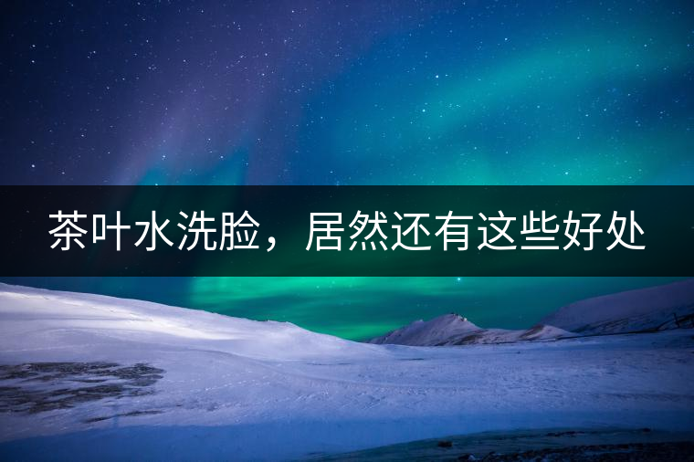 茶葉水洗臉，居然還有這些好處