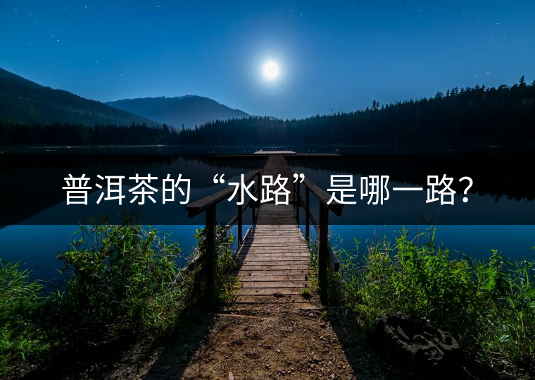 普洱茶的“水路”是哪一路? 普洱茶的“水路”是哪一路?