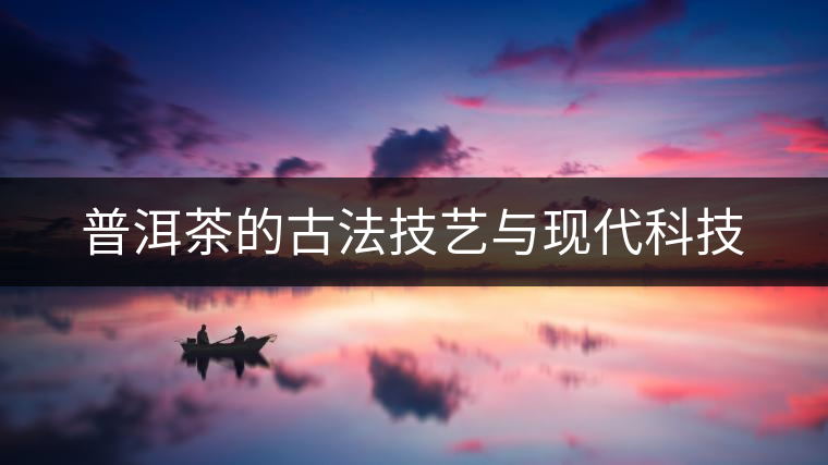 普洱茶的古法技藝與現(xiàn)代科技 普洱茶的古法技藝與現(xiàn)代科技