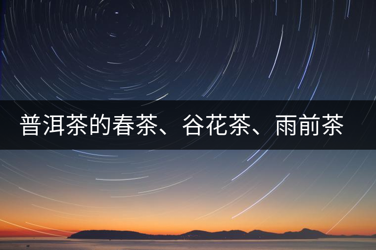 普洱茶的春茶、谷花茶、雨前茶、雨水茶如何界定？