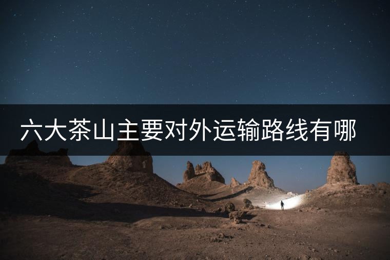 六大茶山主要對(duì)外運(yùn)輸路線有哪幾條？