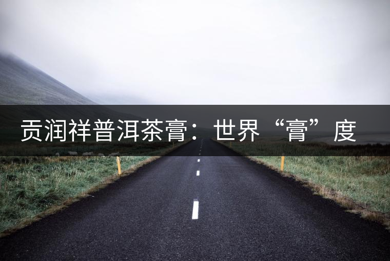 貢潤祥普洱茶膏：世界“膏”度的中秋好禮