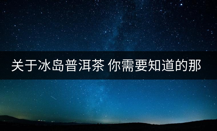 關(guān)于冰島普洱茶 你需要知道的那些事 關(guān)于冰島普洱茶 你需要知道的那些事