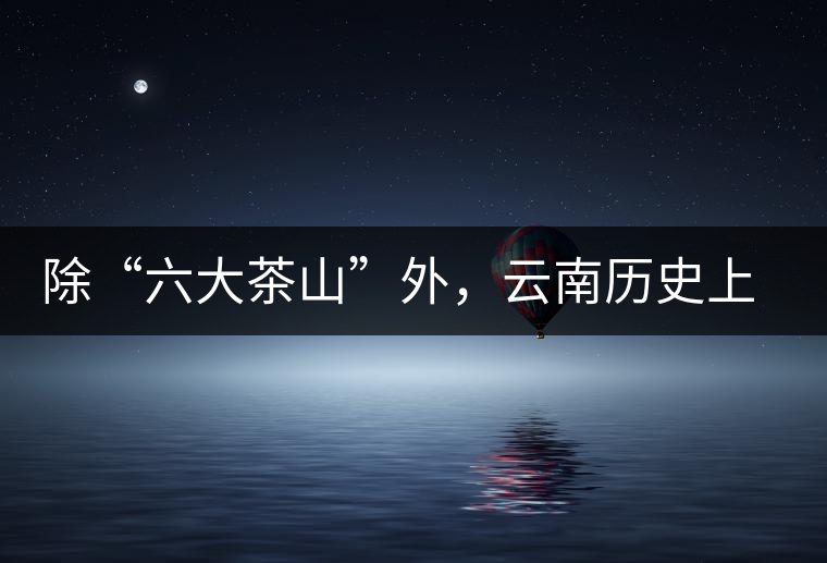 除“六大茶山”外，云南歷史上還有哪些主要的茶葉產(chǎn)區(qū)?