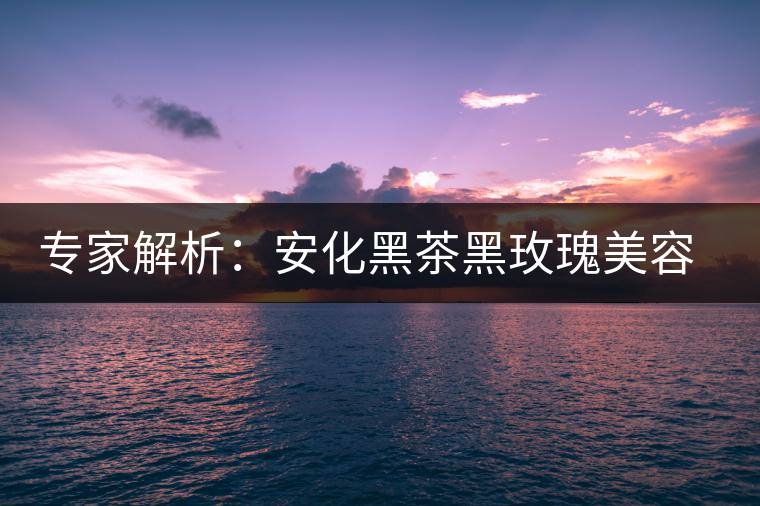 專(zhuān)家解析：安化黑茶黑玫瑰美容保健秘籍