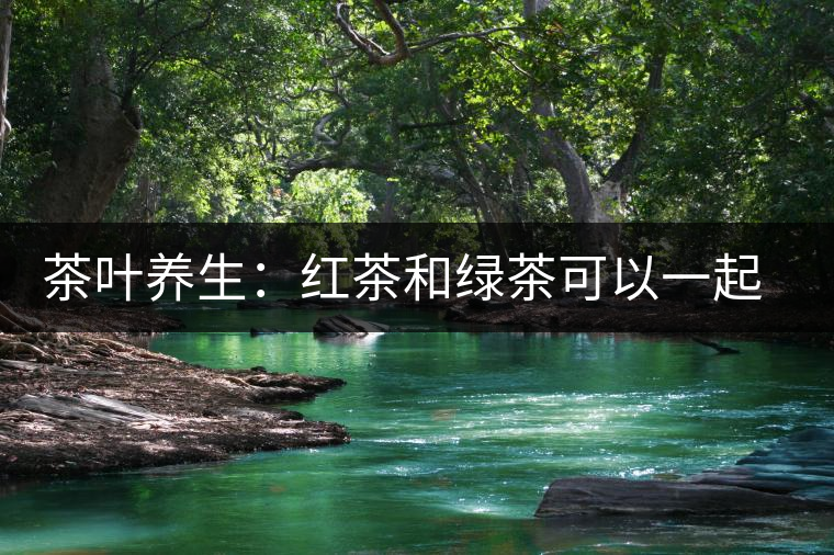 茶葉養(yǎng)生：紅茶和綠茶可以一起喝嗎？