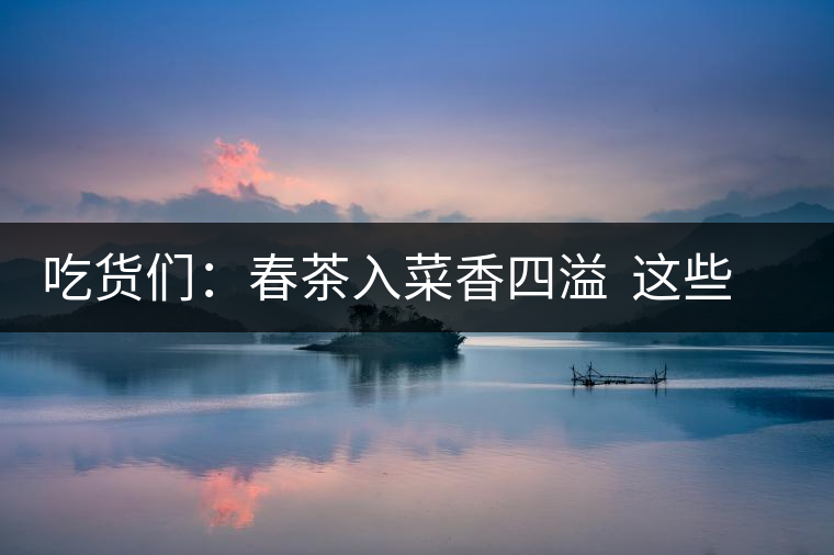 吃貨們：春茶入菜香四溢  這些“茶料理”你吃過(guò)嗎？