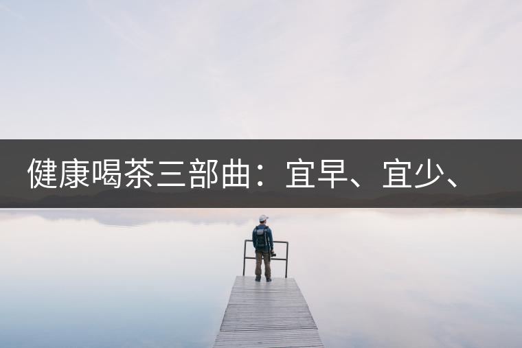 健康喝茶三部曲：宜早、宜少、宜淡
