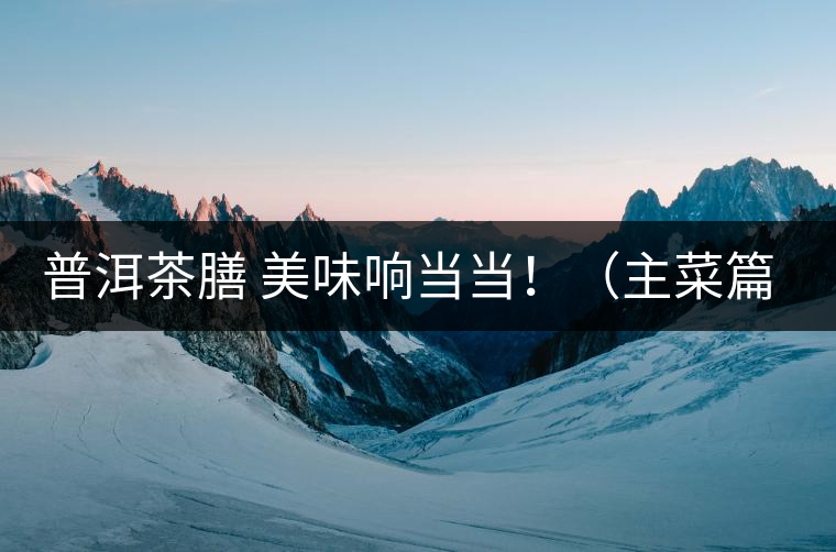 普洱茶膳 美味響當(dāng)當(dāng)！（主菜篇）