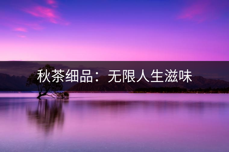 秋茶細(xì)品:無限人生滋味 秋茶細(xì)品:無限人生滋味