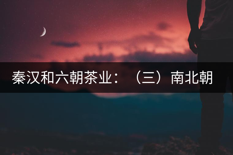 秦漢和六朝茶業(yè):(三)南北朝的茶業(yè)述要 秦漢和六朝茶業(yè):(三)南北朝的茶業(yè)述要